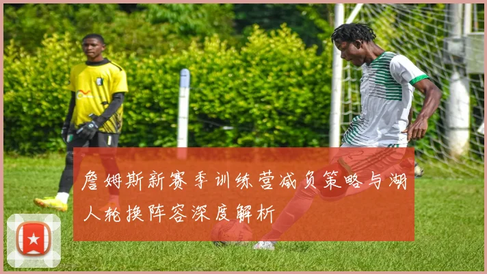 詹姆斯新赛季训练营减负策略与湖人轮换阵容深度解析