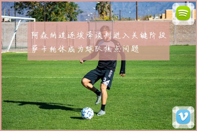 阿森纳追逐埃泽谈判进入关键阶段萨卡轮休成为球队焦点问题